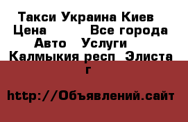 Такси Украина Киев › Цена ­ 100 - Все города Авто » Услуги   . Калмыкия респ.,Элиста г.